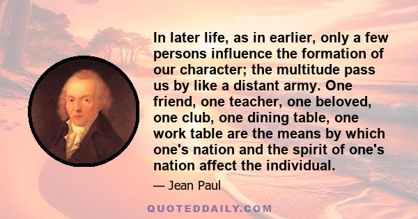 In later life, as in earlier, only a few persons influence the formation of our character; the multitude pass us by like a distant army. One friend, one teacher, one beloved, one club, one dining table, one work table