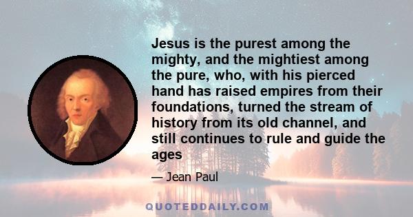 Jesus is the purest among the mighty, and the mightiest among the pure, who, with his pierced hand has raised empires from their foundations, turned the stream of history from its old channel, and still continues to