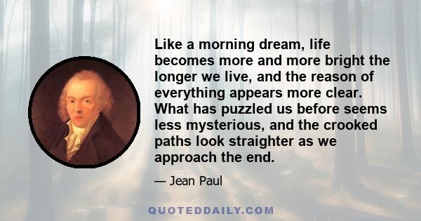 Like a morning dream, life becomes more and more bright the longer we live, and the reason of everything appears more clear. What has puzzled us before seems less mysterious, and the crooked paths look straighter as we