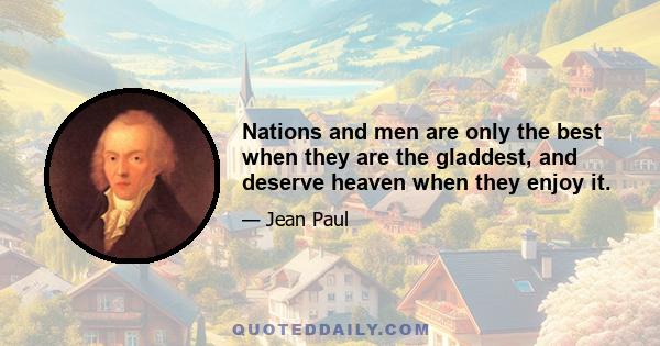 Nations and men are only the best when they are the gladdest, and deserve heaven when they enjoy it.