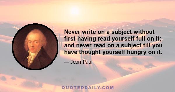 Never write on a subject without first having read yourself full on it; and never read on a subject till you have thought yourself hungry on it.