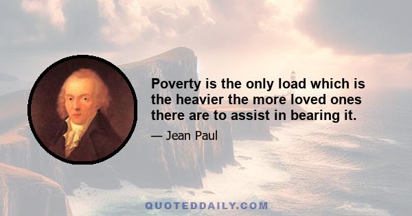 Poverty is the only load which is the heavier the more loved ones there are to assist in bearing it.