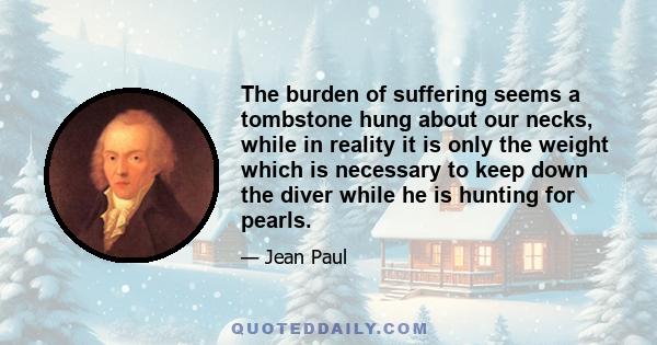 The burden of suffering seems a tombstone hung about our necks, while in reality it is only the weight which is necessary to keep down the diver while he is hunting for pearls.