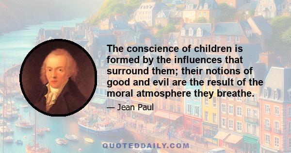 The conscience of children is formed by the influences that surround them; their notions of good and evil are the result of the moral atmosphere they breathe.