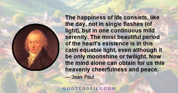 The happiness of life consists, like the day, not in single flashes (of light), but in one continuous mild serenity. The most beautiful period of the heart's existence is in this calm equable light, even although it be