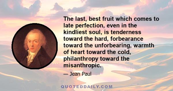 The last, best fruit which comes to late perfection, even in the kindliest soul, is tenderness toward the hard, forbearance toward the unforbearing, warmth of heart toward the cold, philanthropy toward the misanthropic.