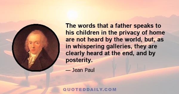 The words that a father speaks to his children in the privacy of home are not heard by the world, but, as in whispering galleries, they are clearly heard at the end, and by posterity.