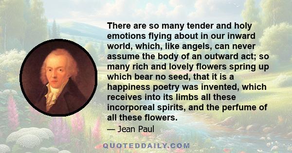 There are so many tender and holy emotions flying about in our inward world, which, like angels, can never assume the body of an outward act; so many rich and lovely flowers spring up which bear no seed, that it is a