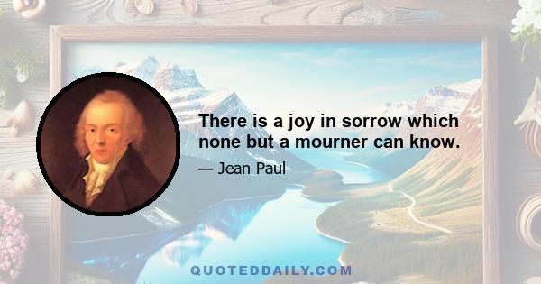 There is a joy in sorrow which none but a mourner can know.