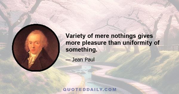 Variety of mere nothings gives more pleasure than uniformity of something.