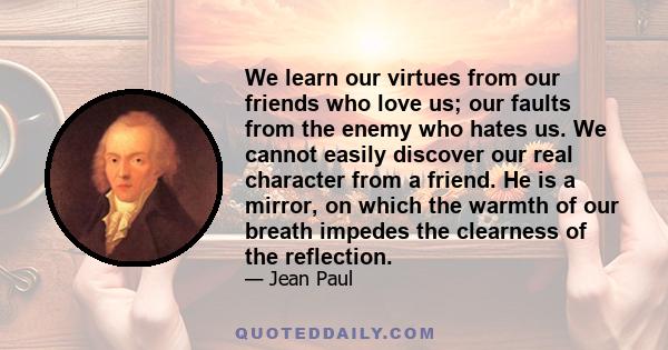 We learn our virtues from our friends who love us; our faults from the enemy who hates us. We cannot easily discover our real character from a friend. He is a mirror, on which the warmth of our breath impedes the