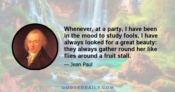 Whenever, at a party, I have been in the mood to study fools, I have always looked for a great beauty: they always gather round her like flies around a fruit stall.