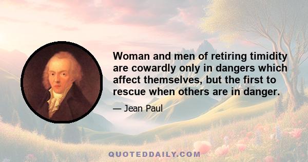 Woman and men of retiring timidity are cowardly only in dangers which affect themselves, but the first to rescue when others are in danger.