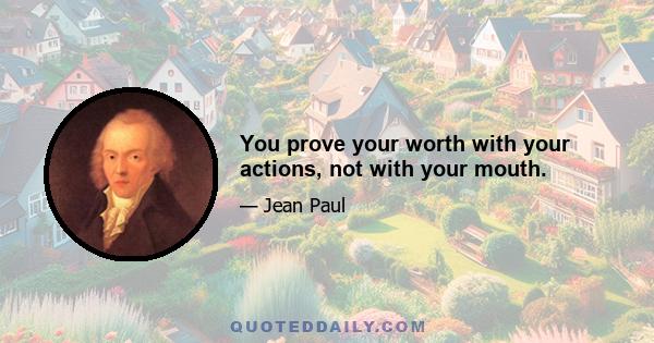 You prove your worth with your actions, not with your mouth.