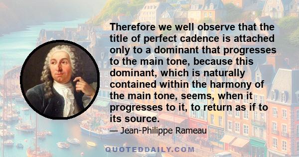 Therefore we well observe that the title of perfect cadence is attached only to a dominant that progresses to the main tone, because this dominant, which is naturally contained within the harmony of the main tone,