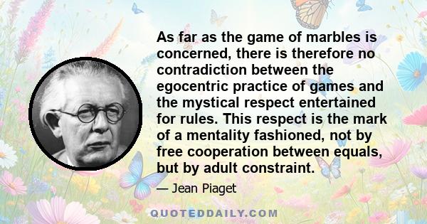 As far as the game of marbles is concerned, there is therefore no contradiction between the egocentric practice of games and the mystical respect entertained for rules. This respect is the mark of a mentality fashioned, 