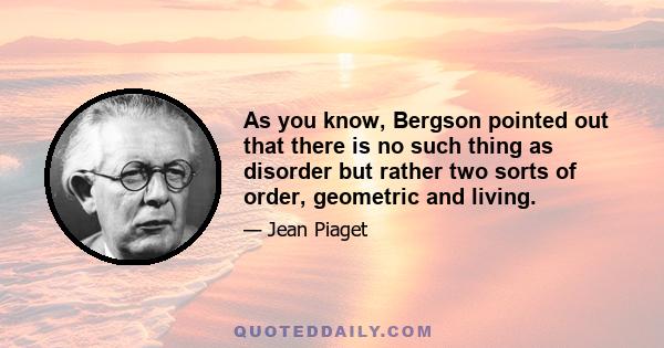 As you know, Bergson pointed out that there is no such thing as disorder but rather two sorts of order, geometric and living.