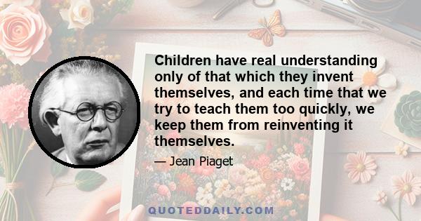 Children have real understanding only of that which they invent themselves, and each time that we try to teach them too quickly, we keep them from reinventing it themselves.