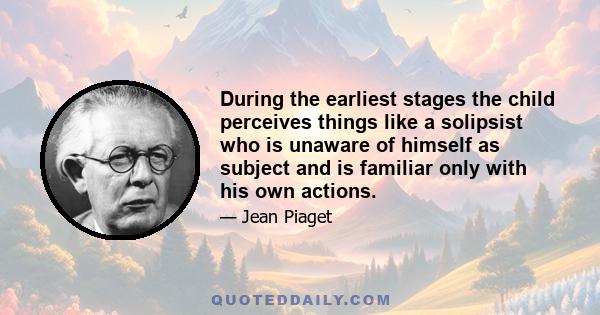 During the earliest stages the child perceives things like a solipsist who is unaware of himself as subject and is familiar only with his own actions.