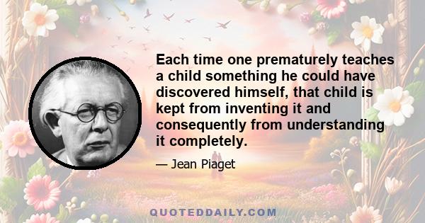 Each time one prematurely teaches a child something he could have discovered himself, that child is kept from inventing it and consequently from understanding it completely.