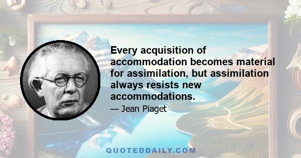 Every acquisition of accommodation becomes material for assimilation, but assimilation always resists new accommodations.