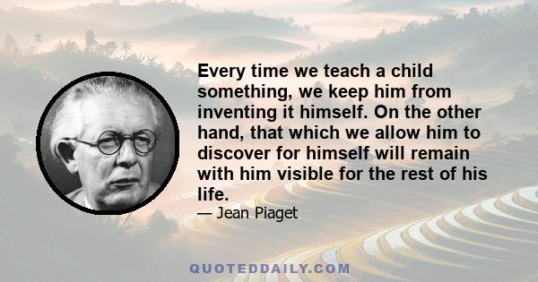 Every time we teach a child something, we keep him from inventing it himself. On the other hand, that which we allow him to discover for himself will remain with him visible for the rest of his life.