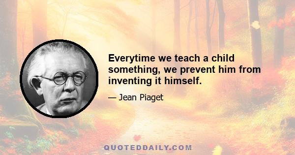 Everytime we teach a child something, we prevent him from inventing it himself.