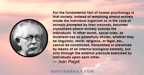 For the fundamental fact of human psychology is that society, instead of remaining almost entirely inside the individual organism as in the case of animals prompted by their instincts, becomes crystallized almost