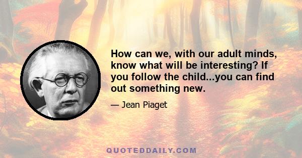 How can we, with our adult minds, know what will be interesting? If you follow the child...you can find out something new.