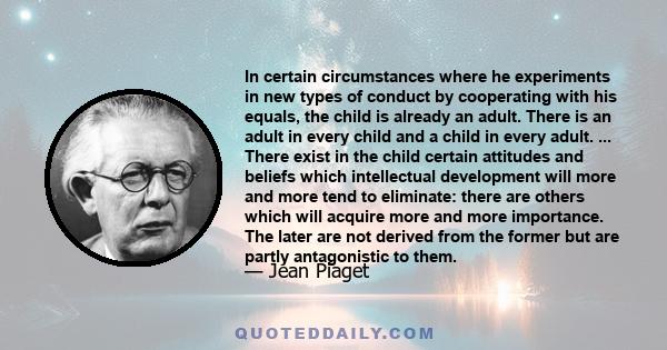 In certain circumstances where he experiments in new types of conduct by cooperating with his equals, the child is already an adult. There is an adult in every child and a child in every adult. ... There exist in the