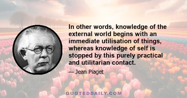 In other words, knowledge of the external world begins with an immediate utilisation of things, whereas knowledge of self is stopped by this purely practical and utilitarian contact.