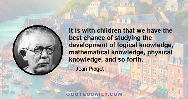 It is with children that we have the best chance of studying the development of logical knowledge, mathematical knowledge, physical knowledge, and so forth.