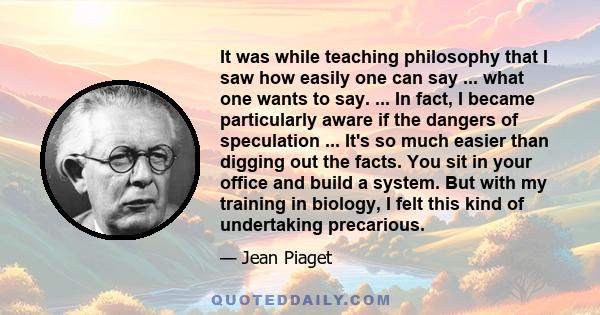 It was while teaching philosophy that I saw how easily one can say ... what one wants to say. ... In fact, I became particularly aware if the dangers of speculation ... It's so much easier than digging out the facts.