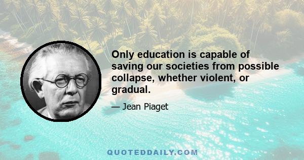 Only education is capable of saving our societies from possible collapse, whether violent, or gradual.