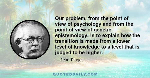 Our problem, from the point of view of psychology and from the point of view of genetic epistemology, is to explain how the transition is made from a lower level of knowledge to a level that is judged to be higher.