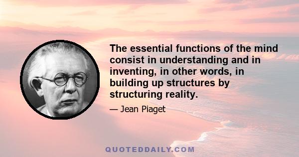 The essential functions of the mind consist in understanding and in inventing, in other words, in building up structures by structuring reality.