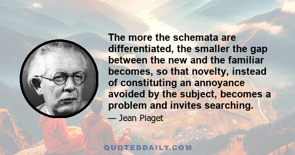 The more the schemata are differentiated, the smaller the gap between the new and the familiar becomes, so that novelty, instead of constituting an annoyance avoided by the subject, becomes a problem and invites