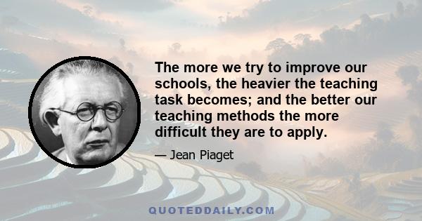 The more we try to improve our schools, the heavier the teaching task becomes; and the better our teaching methods the more difficult they are to apply.