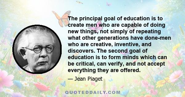 The principal goal of education is to create men who are capable of doing new things, not simply of repeating what other generations have done-men who are creative, inventive, and discovers. The second goal of education 