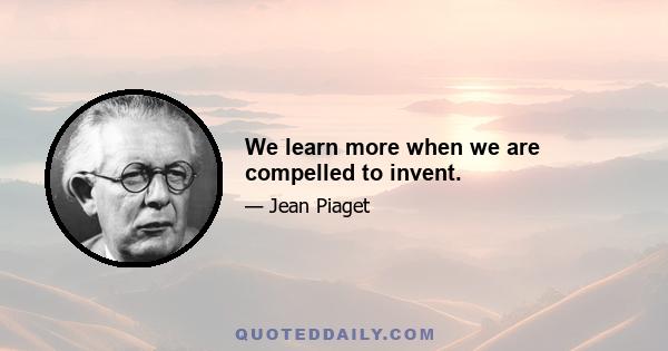 We learn more when we are compelled to invent.