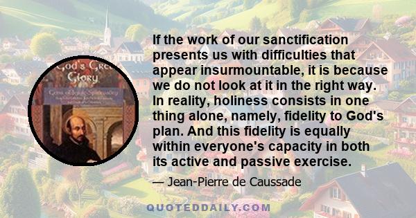 If the work of our sanctification presents us with difficulties that appear insurmountable, it is because we do not look at it in the right way. In reality, holiness consists in one thing alone, namely, fidelity to