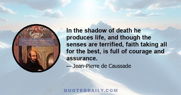 In the shadow of death he produces life, and though the senses are terrified, faith taking all for the best, is full of courage and assurance.