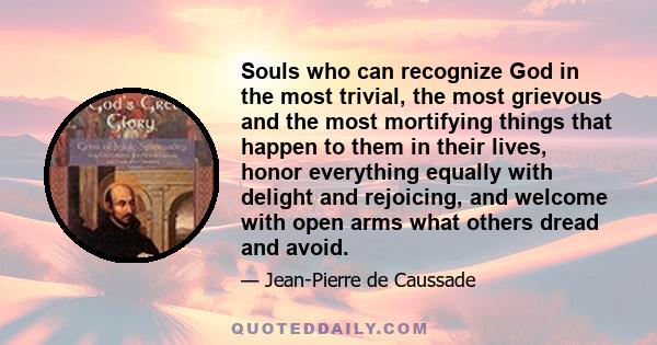 Souls who can recognize God in the most trivial, the most grievous and the most mortifying things that happen to them in their lives, honor everything equally with delight and rejoicing, and welcome with open arms what