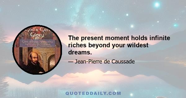 The present moment holds infinite riches beyond your wildest dreams.