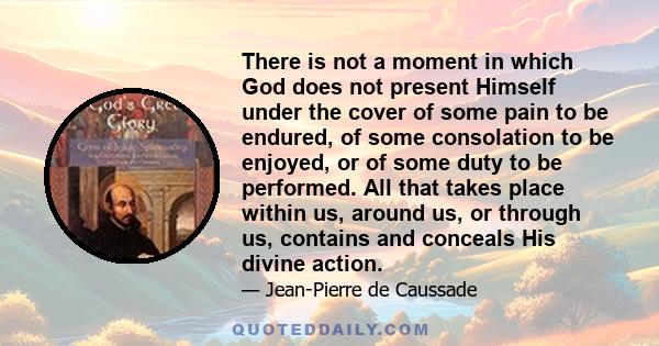 There is not a moment in which God does not present Himself under the cover of some pain to be endured, of some consolation to be enjoyed, or of some duty to be performed. All that takes place within us, around us, or