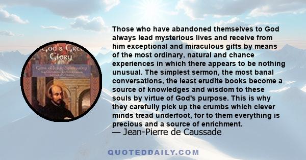 Those who have abandoned themselves to God always lead mysterious lives and receive from him exceptional and miraculous gifts by means of the most ordinary, natural and chance experiences in which there appears to be