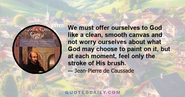 We must offer ourselves to God like a clean, smooth canvas and not worry ourselves about what God may choose to paint on it, but at each moment, feel only the stroke of His brush.