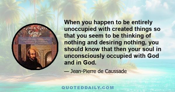 When you happen to be entirely unoccupied with created things so that you seem to be thinking of nothing and desiring nothing, you should know that then your soul in unconsciously occupied with God and in God.