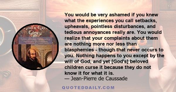 You would be very ashamed if you knew what the experiences you call setbacks, upheavals, pointless disturbances, and tedious annoyances really are. You would realize that your complaints about them are nothing more nor