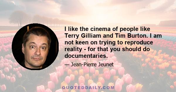 I like the cinema of people like Terry Gilliam and Tim Burton. I am not keen on trying to reproduce reality - for that you should do documentaries.